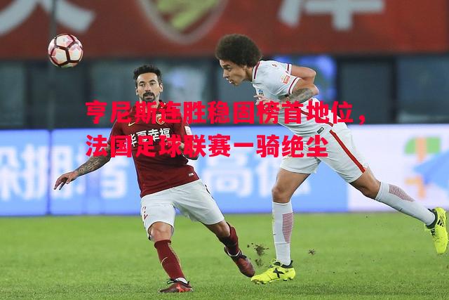 亨尼斯连胜稳固榜首地位，法国足球联赛一骑绝尘
