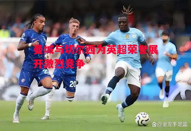 利记官网-曼城与切尔西为英超荣誉展开激烈竞争