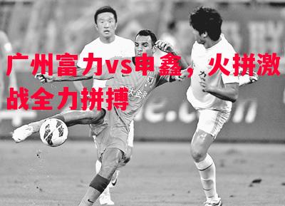 利记官网-广州富力vs申鑫，火拼激战全力拼搏