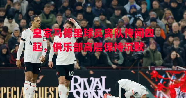 利记官网-皇家马德里球员离队传闻四起，俱乐部高层保持沉默