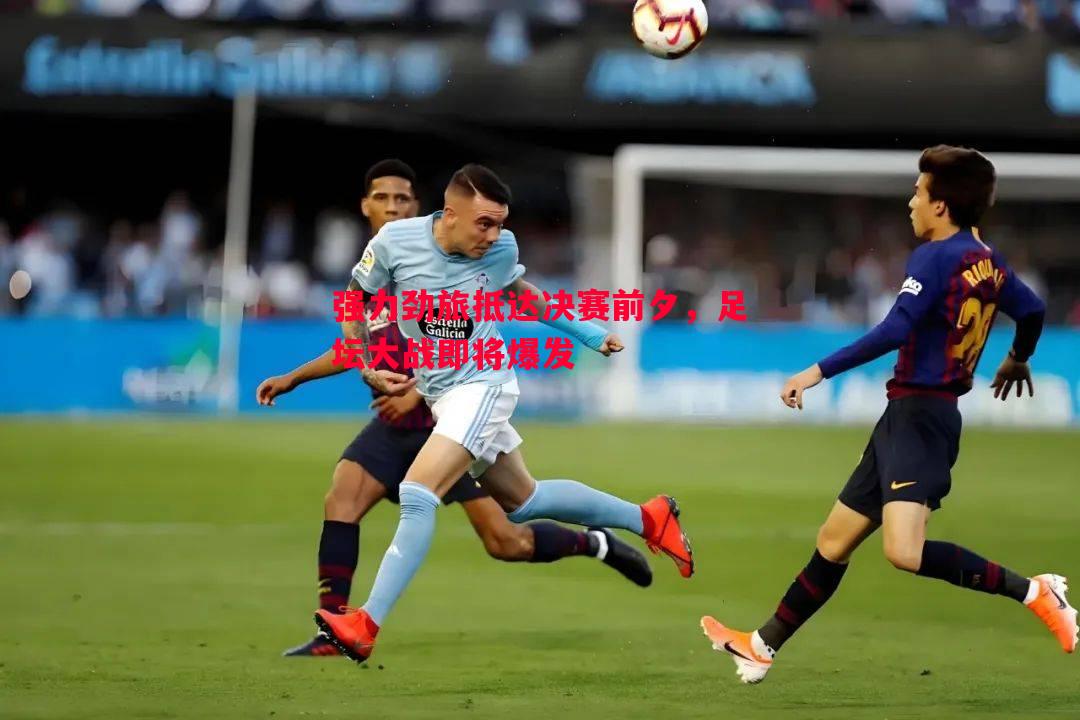 利记平台-强力劲旅抵达决赛前夕，足坛大战即将爆发