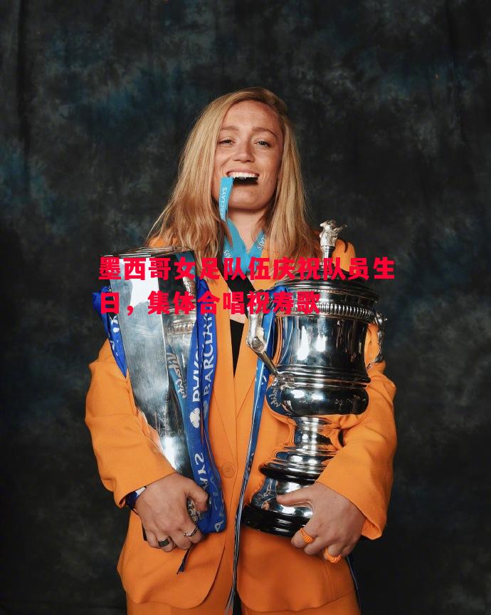 利记官网-墨西哥女足队伍庆祝队员生日，集体合唱祝寿歌