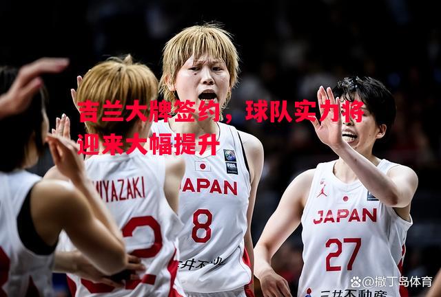 利记官方网站-吉兰大牌签约，球队实力将迎来大幅提升