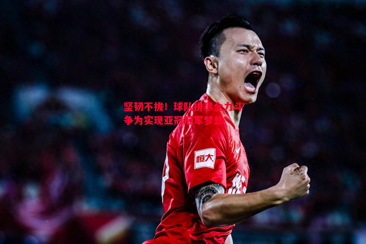 利记-坚韧不拔！球队拼尽全力斗争为实现亚冠冠军梦想